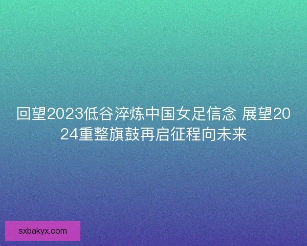 回望2023低谷淬炼中国女足信念 展望2024重整旗鼓再启征程向未来